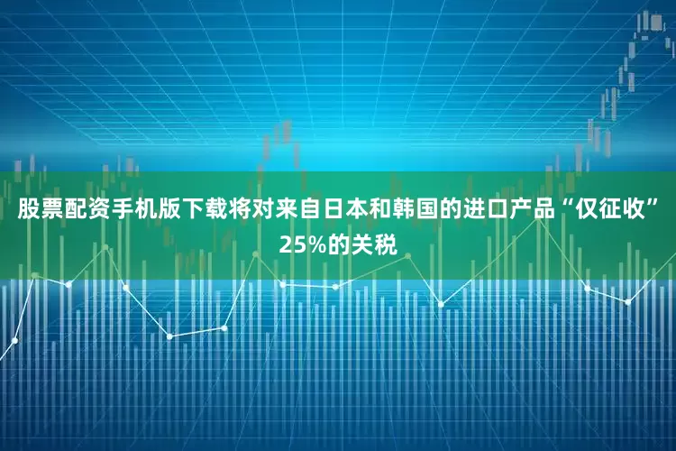股票配资手机版下载将对来自日本和韩国的进口产品“仅征收”25%的关税