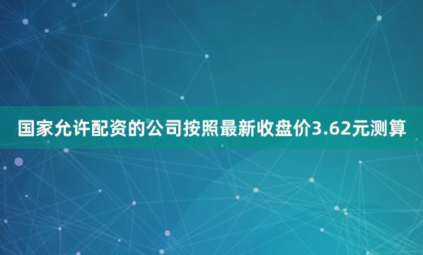 国家允许配资的公司按照最新收盘价3.62元测算